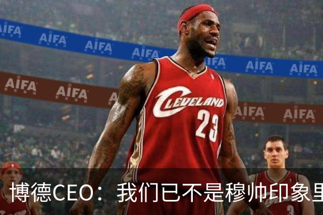 博德CEO：我们已不是穆帅印象里的球队，当年他都不愿在这训练